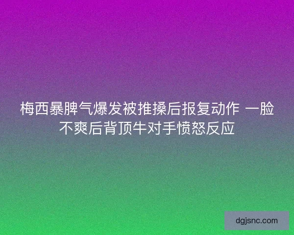 梅西暴脾气爆发被推搡后报复动作 一脸不爽后背顶牛对手愤怒反应