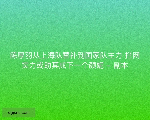 陈厚羽从上海队替补到国家队主力 拦网实力或助其成下一个颜妮 - 副本