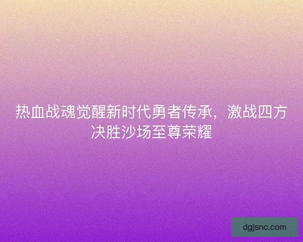热血战魂觉醒新时代勇者传承，激战四方决胜沙场至尊荣耀