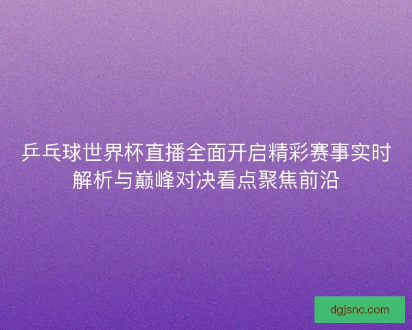 乒乓球世界杯直播全面开启精彩赛事实时解析与巅峰对决看点聚焦前沿