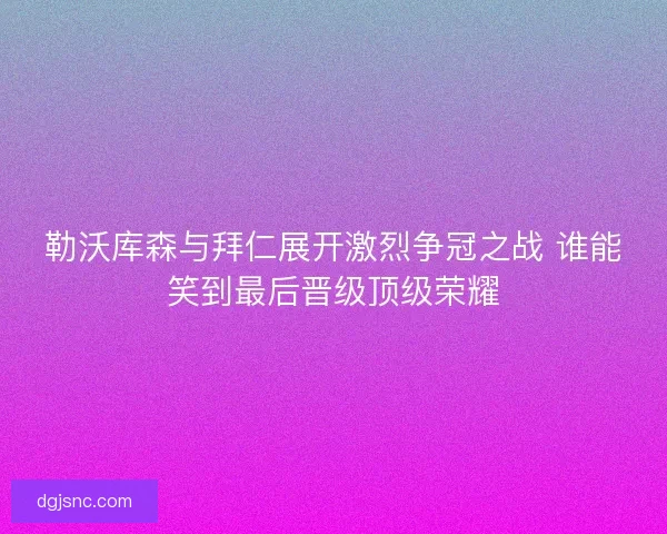 勒沃库森与拜仁展开激烈争冠之战 谁能笑到最后晋级顶级荣耀