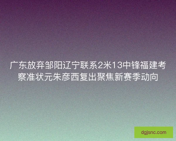 广东放弃邹阳辽宁联系2米13中锋福建考察准状元朱彦西复出聚焦新赛季动向