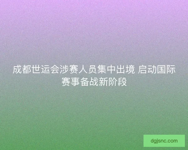 成都世运会涉赛人员集中出境 启动国际赛事备战新阶段