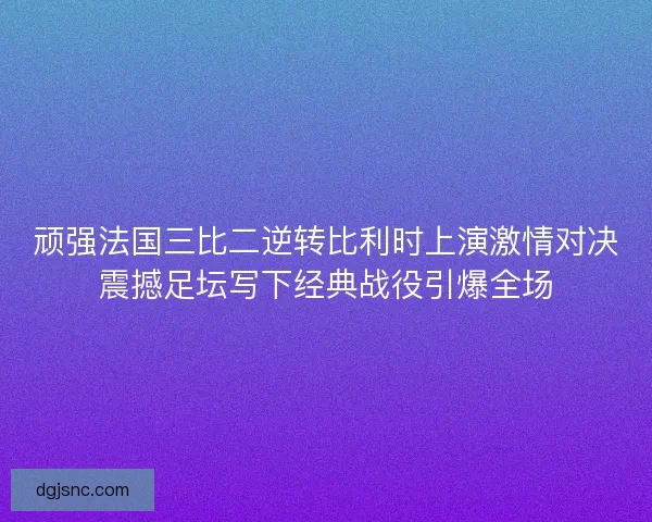 顽强法国三比二逆转比利时上演激情对决震撼足坛写下经典战役引爆全场
