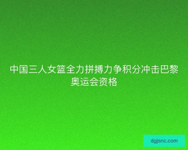 中国三人女篮全力拼搏力争积分冲击巴黎奥运会资格