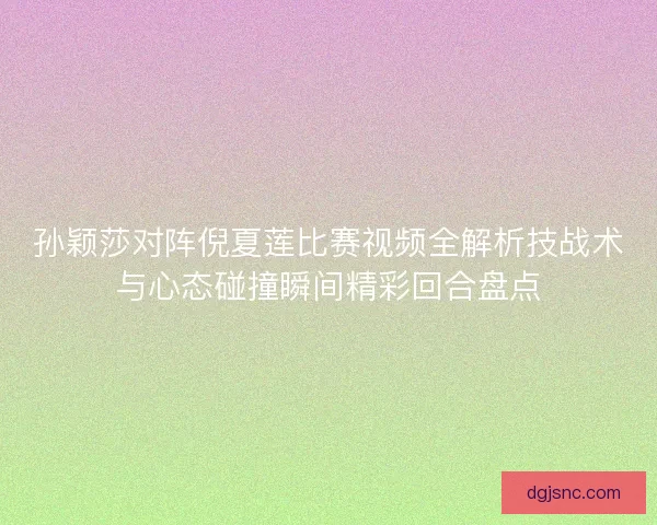 孙颖莎对阵倪夏莲比赛视频全解析技战术与心态碰撞瞬间精彩回合盘点