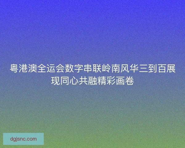 粤港澳全运会数字串联岭南风华三到百展现同心共融精彩画卷