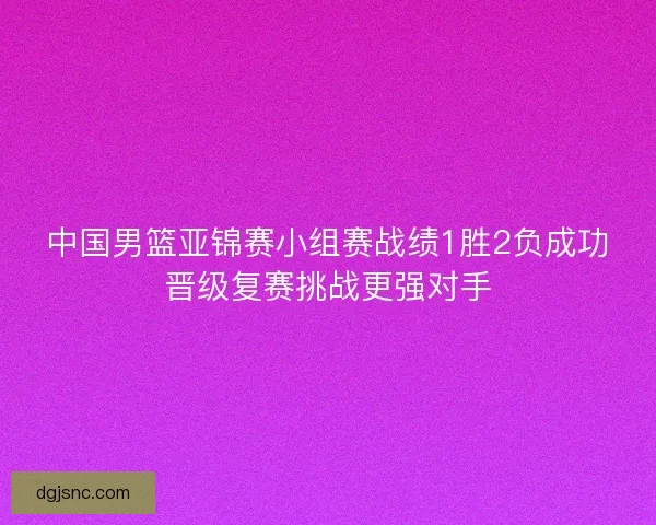 中国男篮亚锦赛小组赛战绩1胜2负成功晋级复赛挑战更强对手