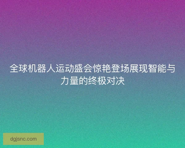 全球机器人运动盛会惊艳登场展现智能与力量的终极对决