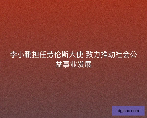 李小鹏担任劳伦斯大使 致力推动社会公益事业发展