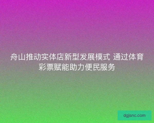 舟山推动实体店新型发展模式 通过体育彩票赋能助力便民服务