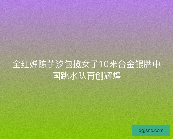 全红婵陈芋汐包揽女子10米台金银牌中国跳水队再创辉煌