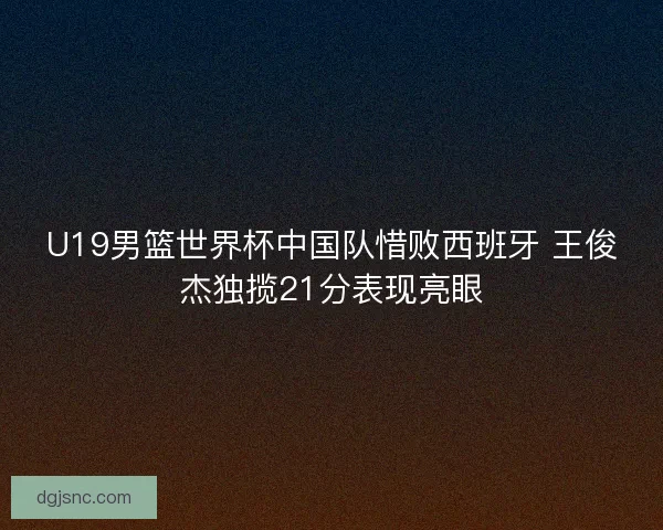 U19男篮世界杯中国队惜败西班牙 王俊杰独揽21分表现亮眼