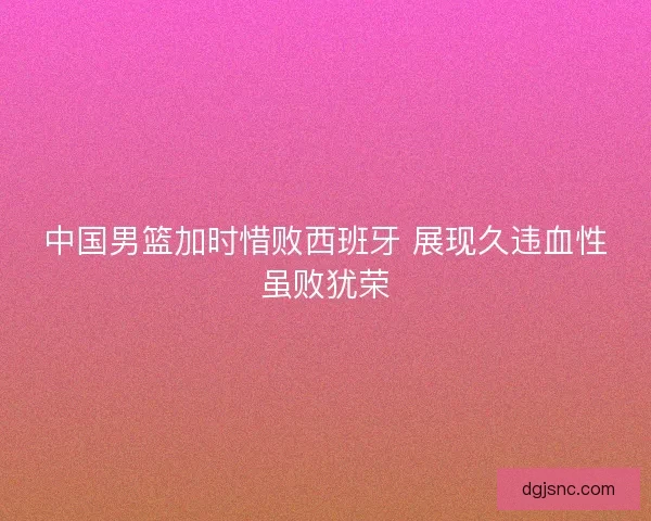 中国男篮加时惜败西班牙 展现久违血性虽败犹荣