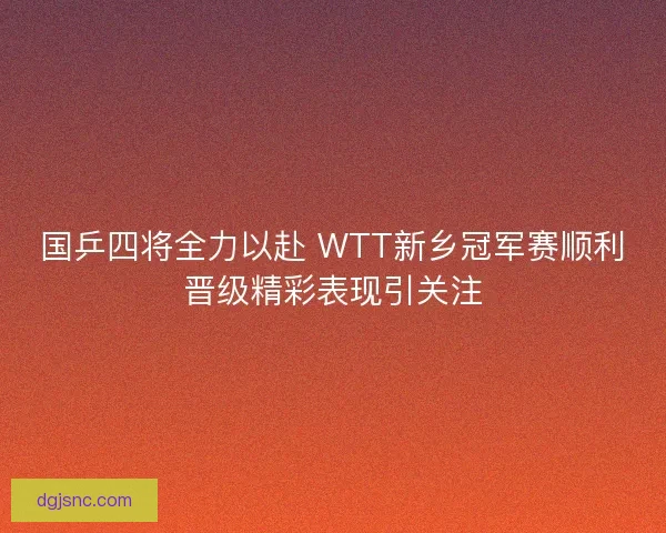 国乒四将全力以赴 WTT新乡冠军赛顺利晋级精彩表现引关注