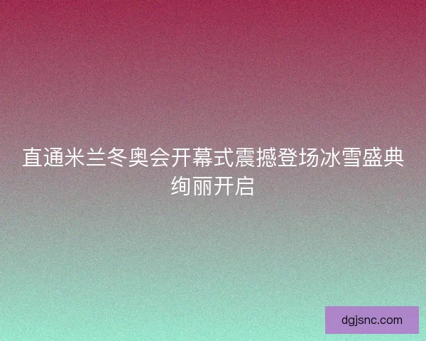 直通米兰冬奥会开幕式震撼登场冰雪盛典绚丽开启