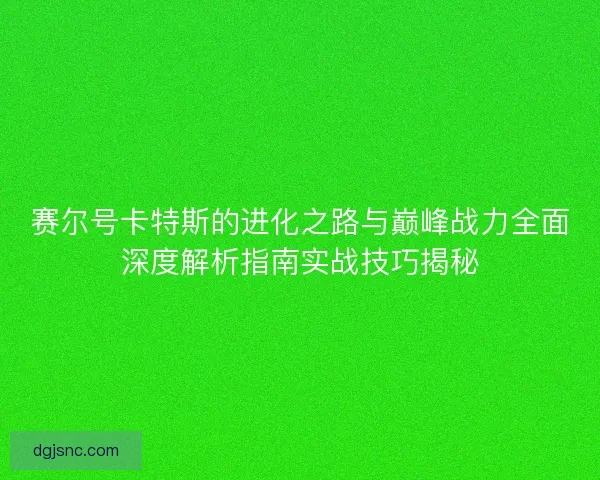 赛尔号卡特斯的进化之路与巅峰战力全面深度解析指南实战技巧揭秘