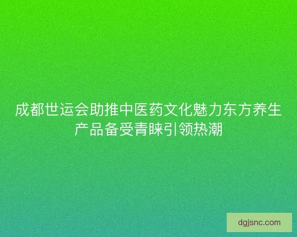 成都世运会助推中医药文化魅力东方养生产品备受青睐引领热潮