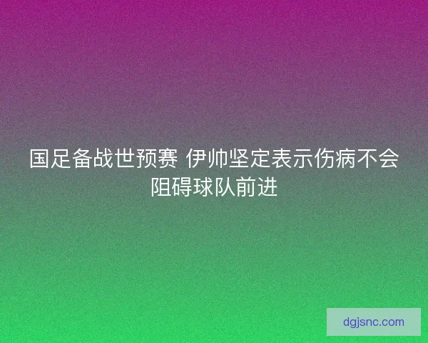 国足备战世预赛 伊帅坚定表示伤病不会阻碍球队前进